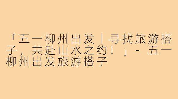「五一柳州出发｜寻找旅游搭子，共赴山水之约！」-五一柳州出发旅游搭子