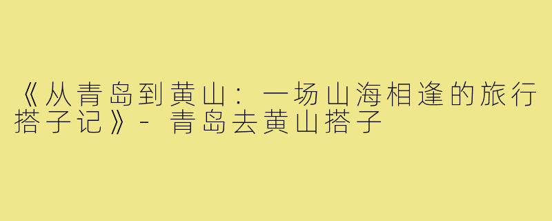 《从青岛到黄山：一场山海相逢的旅行搭子记》-青岛去黄山搭子
