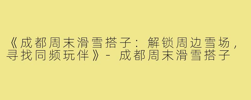 《成都周末滑雪搭子：解锁周边雪场，寻找同频玩伴》-成都周末滑雪搭子