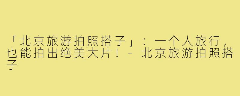 「北京旅游拍照搭子」：一个人旅行，也能拍出绝美大片！-北京旅游拍照搭子
