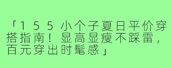 「155小个子夏日平价穿搭指南!显高显瘦不踩雷,百元穿出时髦感」