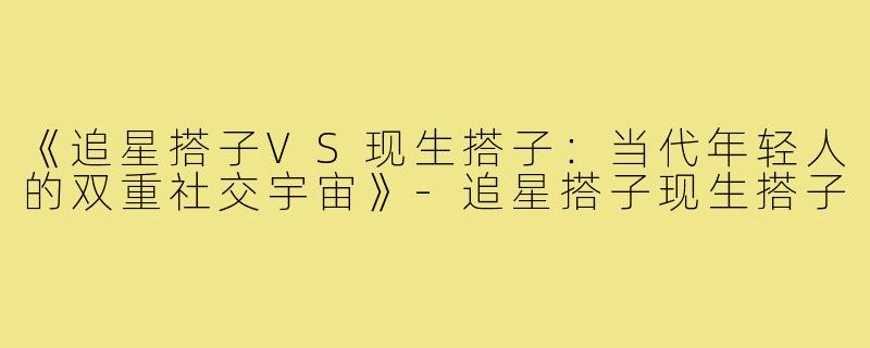 《追星搭子VS现生搭子：当代年轻人的双重社交宇宙》-追星搭子现生搭子