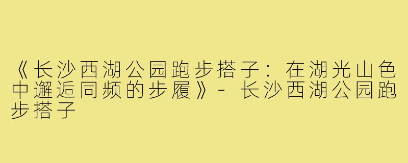 《长沙西湖公园跑步搭子：在湖光山色中邂逅同频的步履》-长沙西湖公园跑步搭子
