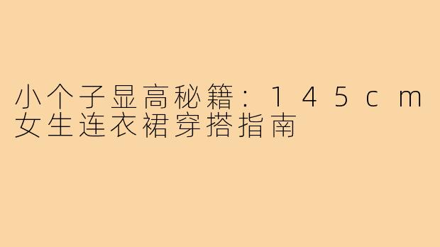 小个子显高秘籍：145cm女生连衣裙穿搭指南