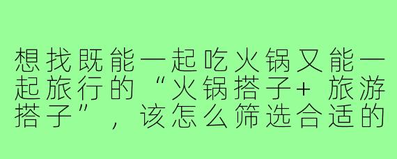 想找既能一起吃火锅又能一起旅行的“火锅搭子+旅游搭子”,该怎么筛选合适的人选?