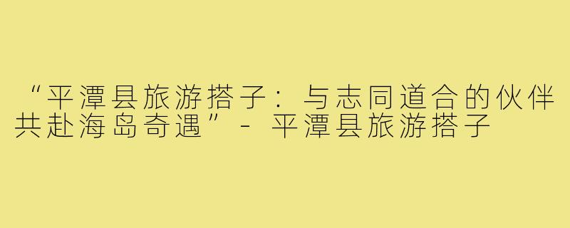 “平潭县旅游搭子:与志同道合的伙伴共赴海岛奇遇”-平潭县旅游搭子