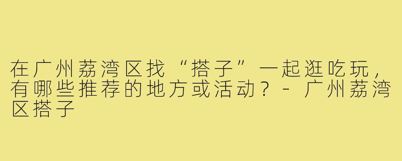 在广州荔湾区找“搭子”一起逛吃玩,有哪些推荐的地方或活动?-广州荔湾区搭子