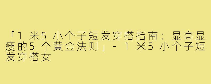 「1米5小个子短发穿搭指南：显高显瘦的5个黄金法则」-1米5小个子短发穿搭女