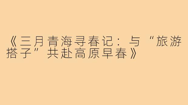 《三月青海寻春记：与“旅游搭子”共赴高原早春》