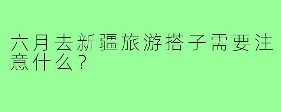 六月去新疆旅游搭子需要注意什么？