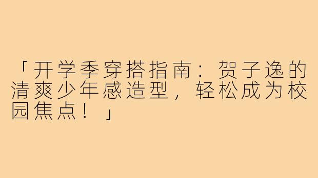 「开学季穿搭指南：贺子逸的清爽少年感造型，轻松成为校园焦点！」