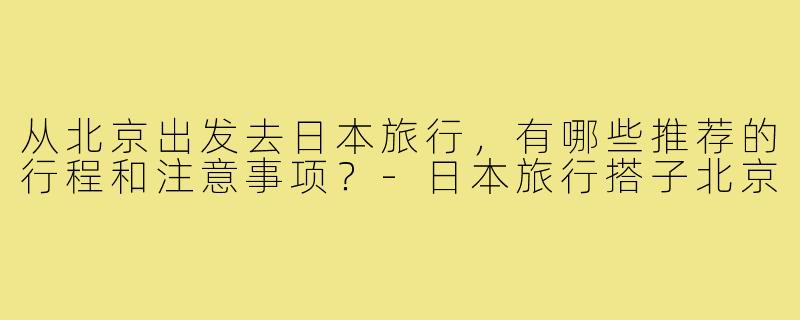 从北京出发去日本旅行,有哪些推荐的行程和注意事项?-日本旅行搭子北京