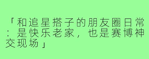 「和追星搭子的朋友圈日常：是快乐老家，也是赛博神交现场」