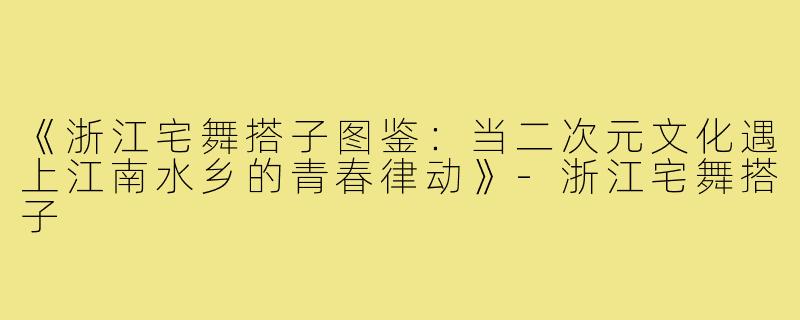 《浙江宅舞搭子图鉴：当二次元文化遇上江南水乡的青春律动》-浙江宅舞搭子