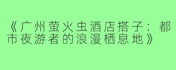 《广州萤火虫酒店搭子：都市夜游者的浪漫栖息地》