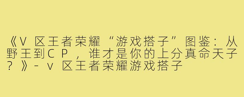 《V区王者荣耀“游戏搭子”图鉴：从野王到CP，谁才是你的上分真命天子？》-v区王者荣耀游戏搭子