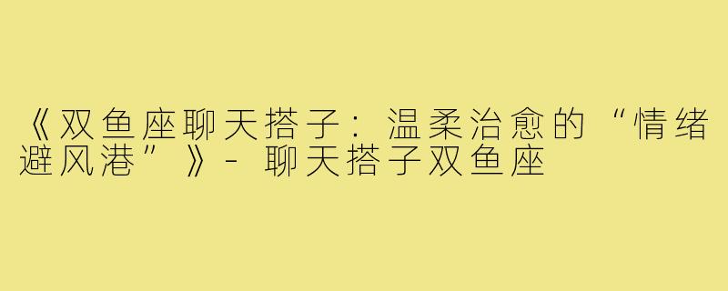 《双鱼座聊天搭子：温柔治愈的“情绪避风港”》-聊天搭子双鱼座
