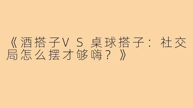 《酒搭子VS桌球搭子：社交局怎么摆才够嗨？》
