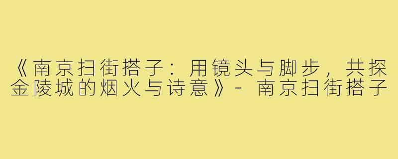 《南京扫街搭子：用镜头与脚步，共探金陵城的烟火与诗意》-南京扫街搭子
