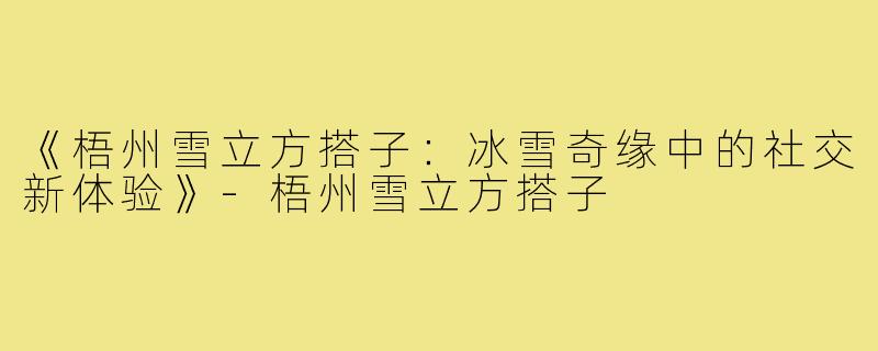 《梧州雪立方搭子：冰雪奇缘中的社交新体验》-梧州雪立方搭子