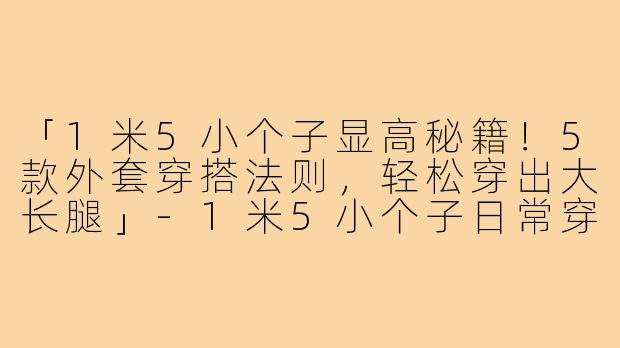 「1米5小个子显高秘籍！5款外套穿搭法则，轻松穿出大长腿」-1米5小个子日常穿搭外套