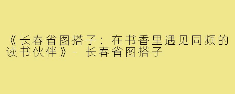 《长春省图搭子：在书香里遇见同频的读书伙伴》-长春省图搭子
