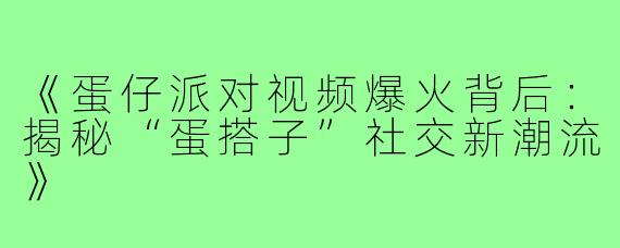 《蛋仔派对视频爆火背后:揭秘“蛋搭子”社交新潮流》