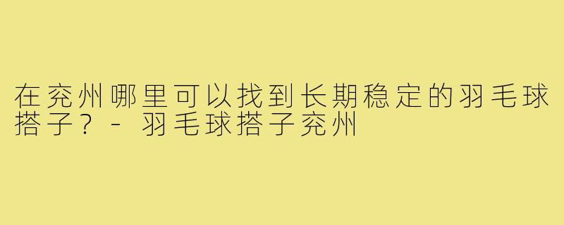 在兖州哪里可以找到长期稳定的羽毛球搭子?-羽毛球搭子兖州