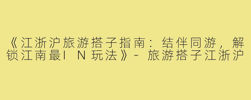 《江浙沪旅游搭子指南：结伴同游，解锁江南最IN玩法》-旅游搭子江浙沪