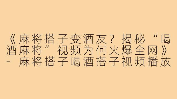《麻将搭子变酒友？揭秘“喝酒麻将”视频为何火爆全网》-麻将搭子喝酒搭子视频播放