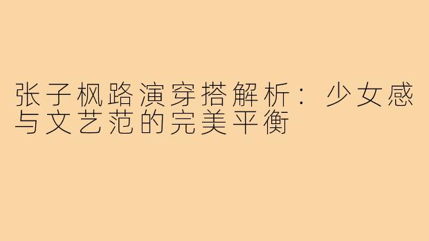 张子枫路演穿搭解析：少女感与文艺范的完美平衡