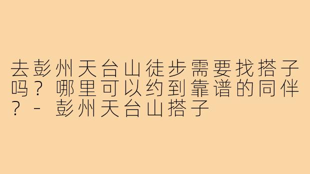 去彭州天台山徒步需要找搭子吗？哪里可以约到靠谱的同伴？-彭州天台山搭子