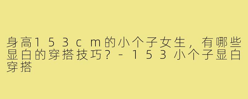 身高153cm的小个子女生,有哪些显白的穿搭技巧?-153小个子显白穿搭