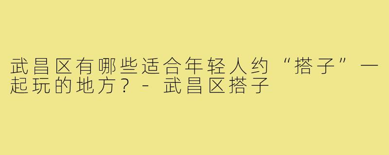 武昌区有哪些适合年轻人约“搭子”一起玩的地方？-武昌区搭子