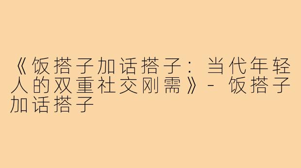 《饭搭子加话搭子：当代年轻人的双重社交刚需》-饭搭子加话搭子