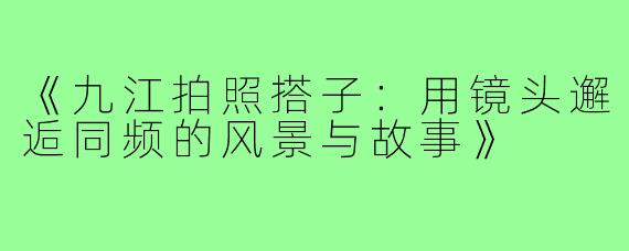 《九江拍照搭子:用镜头邂逅同频的风景与故事》