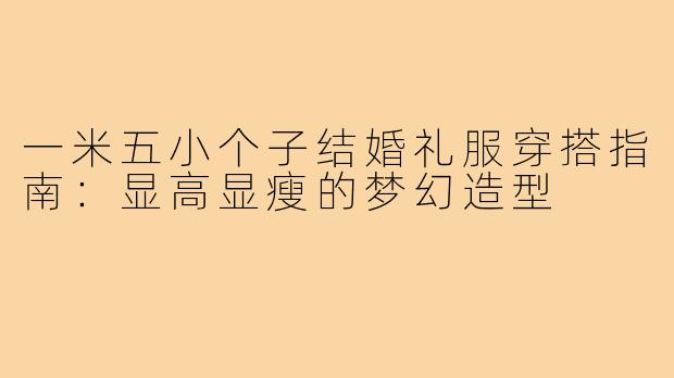 一米五小个子结婚礼服穿搭指南：显高显瘦的梦幻造型