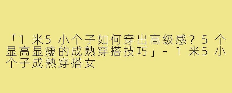 「1米5小个子如何穿出高级感？5个显高显瘦的成熟穿搭技巧」-1米5小个子成熟穿搭女