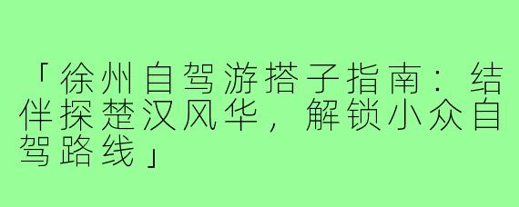 「徐州自驾游搭子指南：结伴探楚汉风华，解锁小众自驾路线」