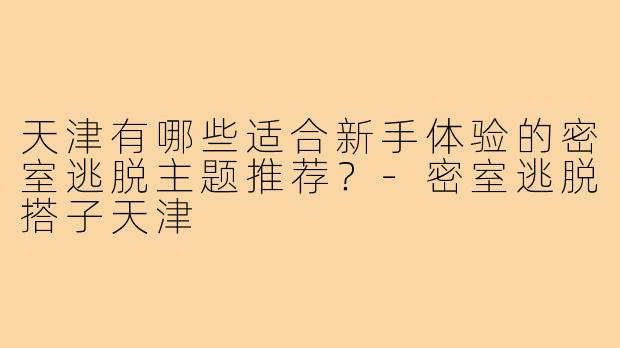 天津有哪些适合新手体验的密室逃脱主题推荐？-密室逃脱搭子天津