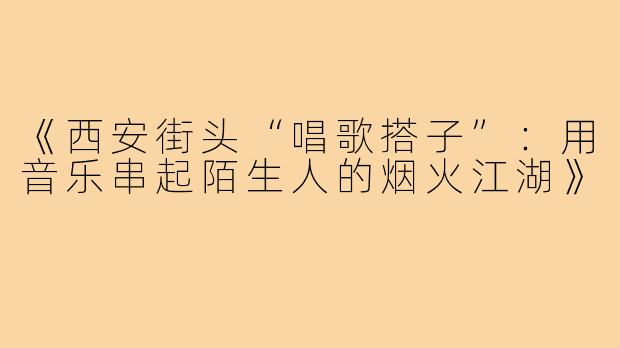 《西安街头“唱歌搭子”：用音乐串起陌生人的烟火江湖》