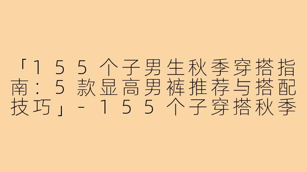 「155个子男生秋季穿搭指南:5款显高男裤推荐与搭配技巧」-155个子穿搭秋季男裤