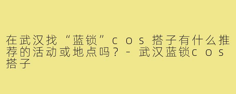 在武汉找“蓝锁”cos搭子有什么推荐的活动或地点吗?-武汉蓝锁cos搭子