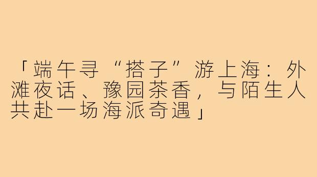 「端午寻“搭子”游上海：外滩夜话、豫园茶香，与陌生人共赴一场海派奇遇」