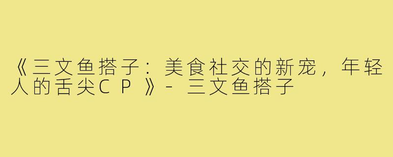 《三文鱼搭子：美食社交的新宠，年轻人的舌尖CP》-三文鱼搭子