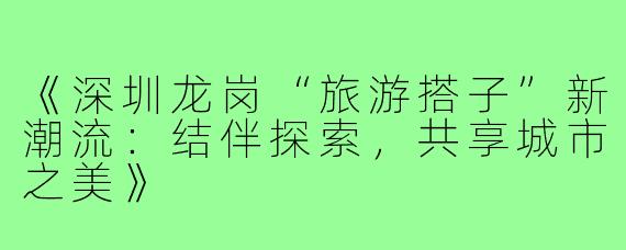 《深圳龙岗“旅游搭子”新潮流:结伴探索,共享城市之美》