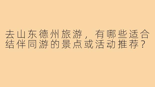 去山东德州旅游,有哪些适合结伴同游的景点或活动推荐?
