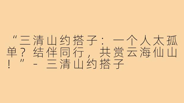 “三清山约搭子：一个人太孤单？结伴同行，共赏云海仙山！”-三清山约搭子