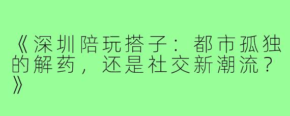 《深圳陪玩搭子:都市孤独的解药,还是社交新潮流?》