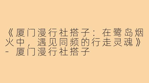 《厦门漫行社搭子：在鹭岛烟火中，遇见同频的行走灵魂》-厦门漫行社搭子